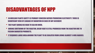 DISADVANTAGES OF NPP
• IN NUCLEAR PLANTS SAFETY IS PRIMARY CONCERN RATHER PRODUCING ELECTRICITY. THERE IS
SIGNIFICANT RISK OF LEAKAGE OF RADIATION IN CASE OF ANY ACCIDENT.
• THE PLANT SHOULD BE NEAR TO SEA OR RIVER.
• DURING SHUTDOWN OF THE REACTOR, DECAY HEAT IS STILL PRODUCED FROM THE REACTOR DUE TO
FISSION DAUGHTER PRODUCTS.
• IT REQUIRES LARGE AREA AROUND THE PLANT TO BE ISOLATED FROM LIVING (ALMOST 5 KMS RADIUS).
 