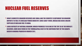 NUCLEAR FUEL RESERVES
• INDIA'S DOMESTIC URANIUM RESERVES ARE SMALL AND THE COUNTRY IS DEPENDENT ON URANIUM
IMPORTS TO FUEL ITS NUCLEAR POWER INDUSTRY. SINCE EARLY 1990S, RUSSIA HAS BEEN A MAJOR
SUPPLIER OF NUCLEAR FUEL TO INDIA.
• LARGE DEPOSITS OF NATURAL URANIUM, WHICH PROMISES TO BE ONE OF THE TOP 20 OF THE WORLD'S
RESERVES, HAVE BEEN FOUND IN THETUMMALAPALLE BELT IN THE SOUTHERN PART OF THE KADAPA
BASIN IN ANDHRA PRADESH IN MARCH 2011.
 