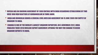 • RUSSIA HAS AN ONGOING AGREEMENT OF 1988 VINTAGE WITH INDIA REGARDING ESTABLISHING OF TWO
VVER 1000 MW REACTORS AT KOODANKULAM IN TAMIL NADU.
• INDIA AND MONGOLIA SIGNED A CRUCIAL CIVIL NUCLEAR AGREEMENT ON 15 JUNE 2009 FOR SUPPLY OF
URANIUM TO INDIA.
• CANADA IS ONE OF THE WORLD’S LARGEST URANIUM EXPORTERS. ON 6 NOVEMBER 2012, INDIA
FINALIZED THEIR 2010 NUCLEAR EXPORT AGREEMENT, OPENING THE WAY FOR CANADA TO BEGIN
URANIUM EXPORTS TO INDIA.
 