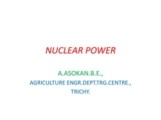 NUCLEAR POWER
A.ASOKAN.B.E.,
AGRICULTURE ENGR.DEPT.TRG.CENTRE.,
TRICHY.
 