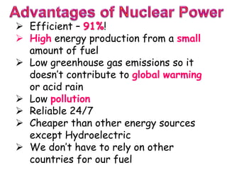  Efficient – 91%!
 High energy production from a small
amount of fuel
 Low greenhouse gas emissions so it
doesn’t contribute to global warming
or acid rain
 Low pollution
 Reliable 24/7
 Cheaper than other energy sources
except Hydroelectric
 We don’t have to rely on other
countries for our fuel
 