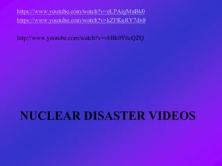 NUCLEAR DISASTER VIDEOS
https://www.youtube.com/watch?v=eLPAigMuBk0
https://www.youtube.com/watch?v=kZFKuRY7dx0
http://www.youtube.com/watch?v=vbBk0Y6cQZQ
 