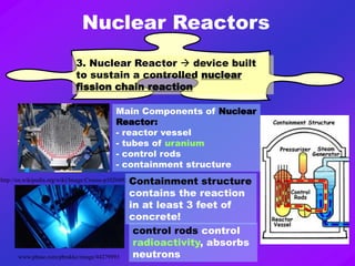 Nuclear Reactors
3. Nuclear Reactor  device built
to sustain a controlled nuclear
fission chain reaction
www.pbase.com/pbrakke/image/44279993
http://en.wikipedia.org/wiki/Image:Crocus-p1020491.jpg
Main Components of Nuclear
Reactor:
- reactor vessel
- tubes of uranium
- control rods
- containment structure
control rods control
radioactivity, absorbs
neutrons
Containment structure
contains the reaction
in at least 3 feet of
concrete!
 