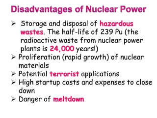  Storage and disposal of hazardous
wastes. The half-life of 239 Pu (the
radioactive waste from nuclear power
plants is 24,000 years!)
 Proliferation (rapid growth) of nuclear
materials
 Potential terrorist applications
 High startup costs and expenses to close
down
 Danger of meltdown
 