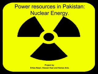 Power resources in Pakistan:
Nuclear Energy.
Project by:
Ertiza Naqvi, Hassan Kazi and Hamza Anis.
 