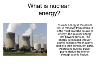 What is nuclear
energy?
Nuclear energy is the power
that is released from atoms. It
is the most powerful source of
energy. It is nuclear energy
that powers our sun. The
energy is released through
atomic fission in which atoms
split into their constituent parts.
At present, nuclear power
plants derive the energy
through atomic fission.
 