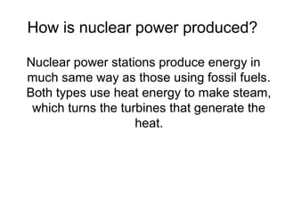 How is nuclear power produced?
Nuclear power stations produce energy in
much same way as those using fossil fuels.
Both types use heat energy to make steam,
which turns the turbines that generate the
heat.
 