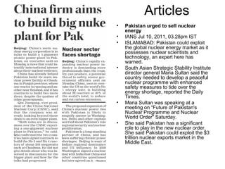 Articles
• Pakistan urged to sell nuclear
energy
• IANS Jul 10, 2011, 03.28pm IST
• ISLAMABAD: Pakistan could exploit
the global nuclear energy market as it
possesses nuclear scientists and
technology, an expert here has
warned.
• South Asian Strategic Stability Institute
director general Maria Sultan said the
country needed to develop a peaceful
nuclear programme with enhanced
safety measures to tide over the
energy shortage, reported the Daily
Times.
• Maria Sultan was speaking at a
meeting on "Future of Pakistan's
Nuclear Programme and Nuclear
World Order" Saturday.
• She said Pakistan has a significant
role to play in the new nuclear order.
She said Pakistan could exploit the $3
trillion nuclear exports market in the
Middle East.
 