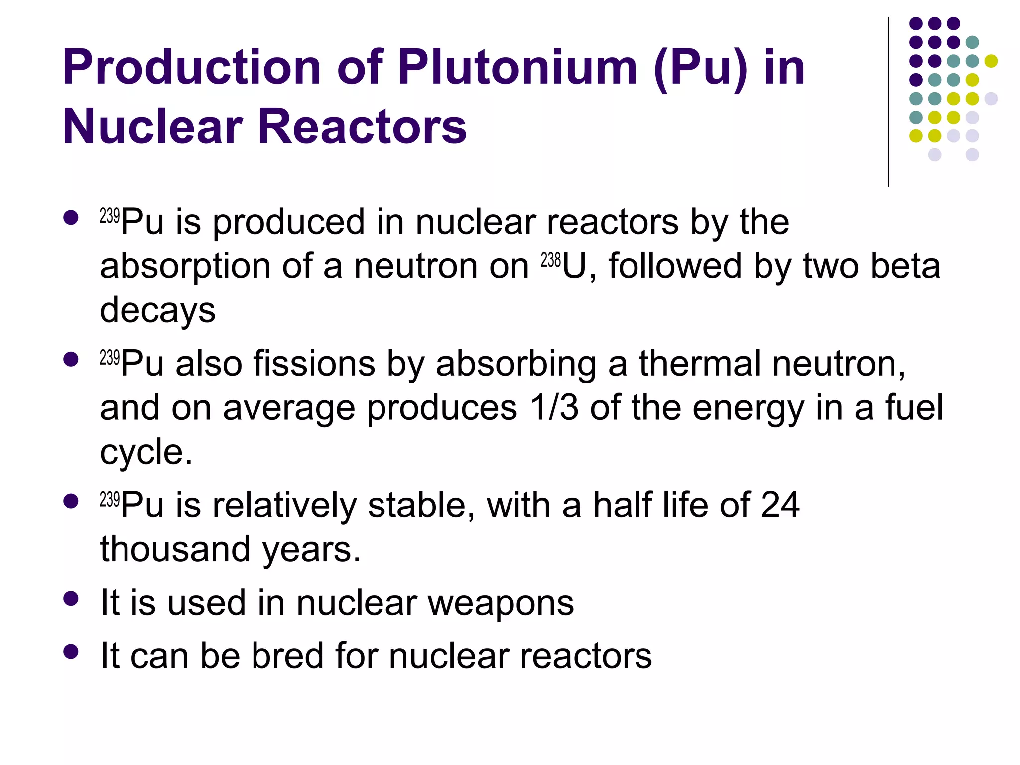 Production of Plutonium (Pu) in
Nuclear Reactors
 239Pu








is produced in nuclear reactors by the
absorption of a neutron on 238U, followed by two beta
decays
239
Pu also fissions by absorbing a thermal neutron,
and on average produces 1/3 of the energy in a fuel
cycle.
239
Pu is relatively stable, with a half life of 24
thousand years.
It is used in nuclear weapons
It can be bred for nuclear reactors

 