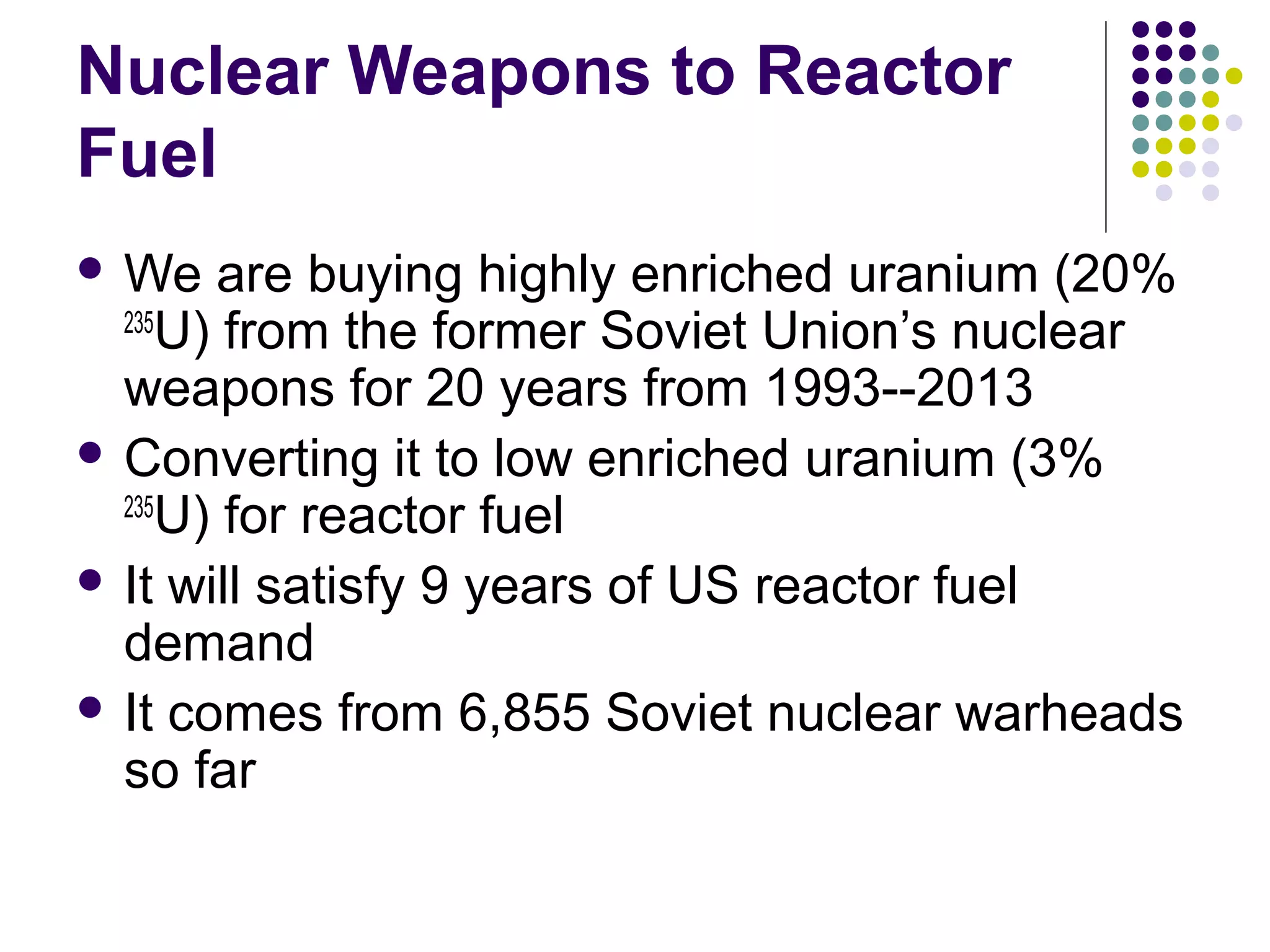 Nuclear Weapons to Reactor
Fuel
 We

are buying highly enriched uranium (20%
235
U) from the former Soviet Union’s nuclear
weapons for 20 years from 1993--2013
 Converting it to low enriched uranium (3%
235
U) for reactor fuel
 It will satisfy 9 years of US reactor fuel
demand
 It comes from 6,855 Soviet nuclear warheads
so far

 