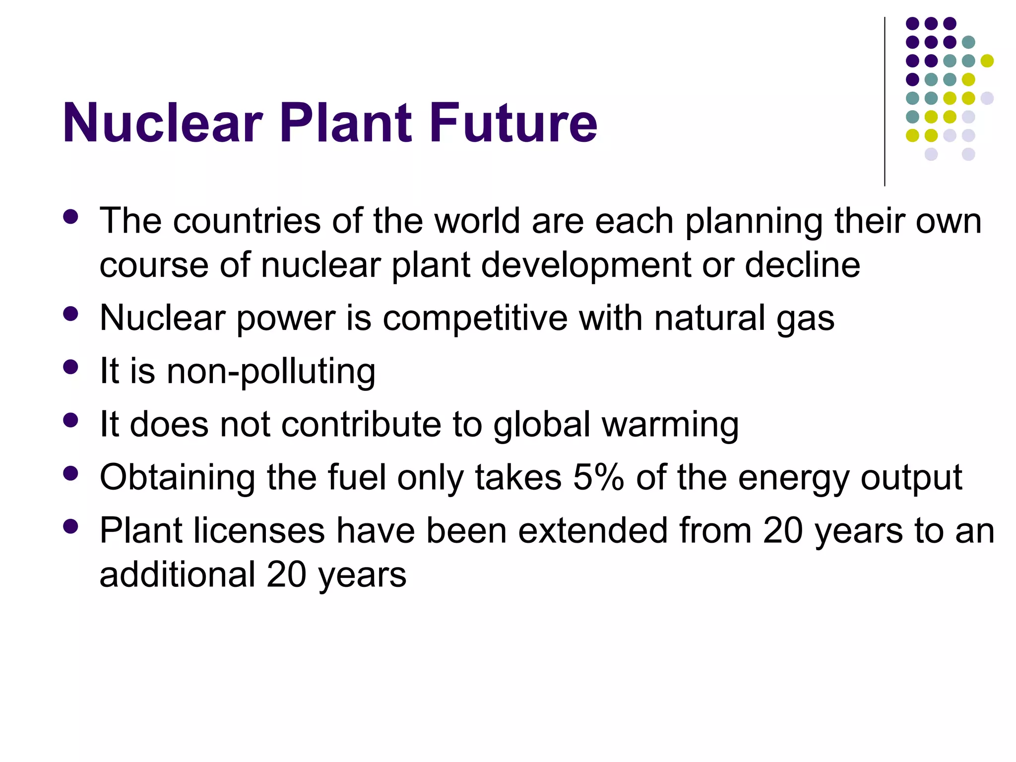 Nuclear Plant Future








The countries of the world are each planning their own
course of nuclear plant development or decline
Nuclear power is competitive with natural gas
It is non-polluting
It does not contribute to global warming
Obtaining the fuel only takes 5% of the energy output
Plant licenses have been extended from 20 years to an
additional 20 years

 