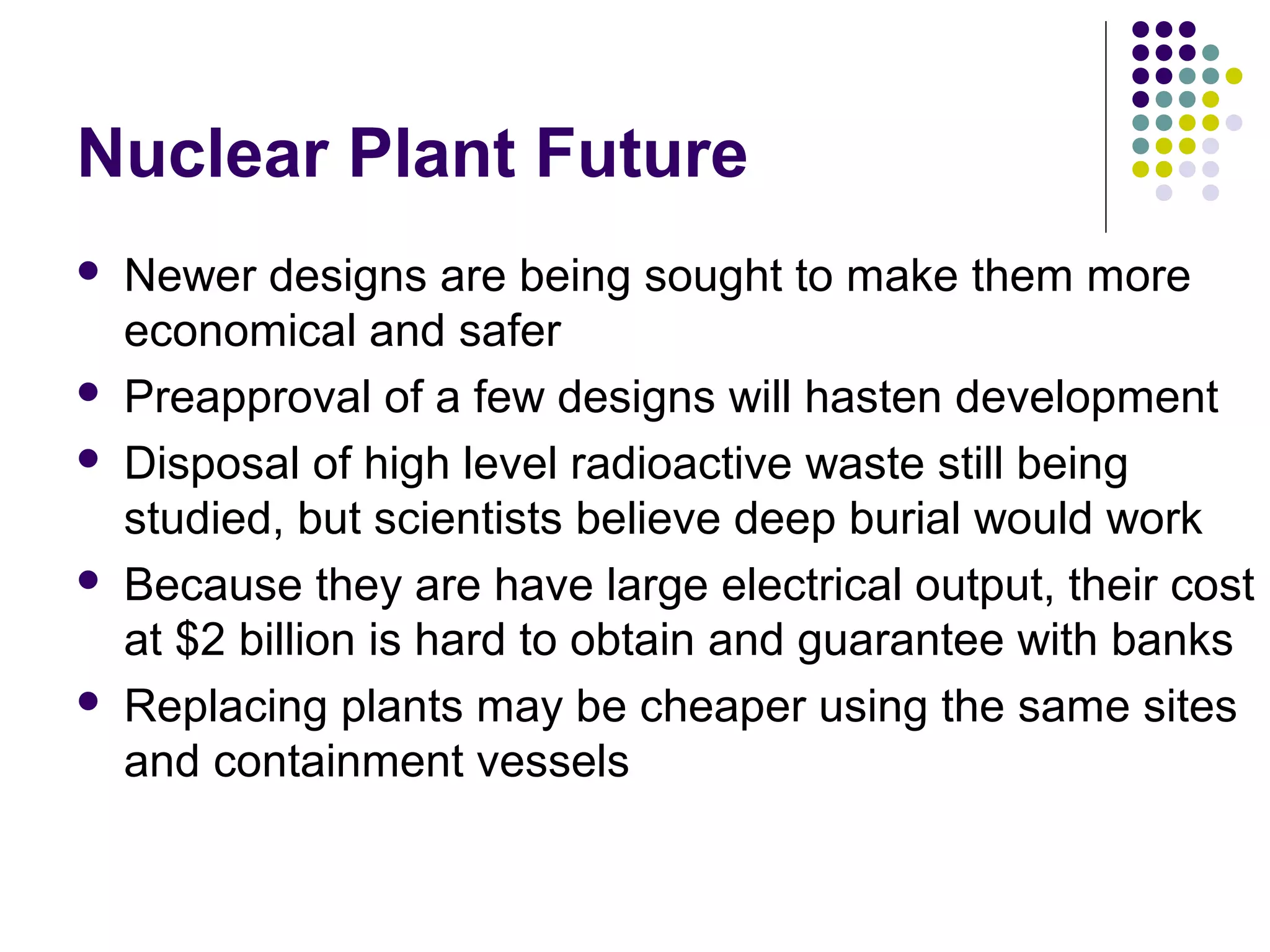 Nuclear Plant Future









Newer designs are being sought to make them more
economical and safer
Preapproval of a few designs will hasten development
Disposal of high level radioactive waste still being
studied, but scientists believe deep burial would work
Because they are have large electrical output, their cost
at $2 billion is hard to obtain and guarantee with banks
Replacing plants may be cheaper using the same sites
and containment vessels

 