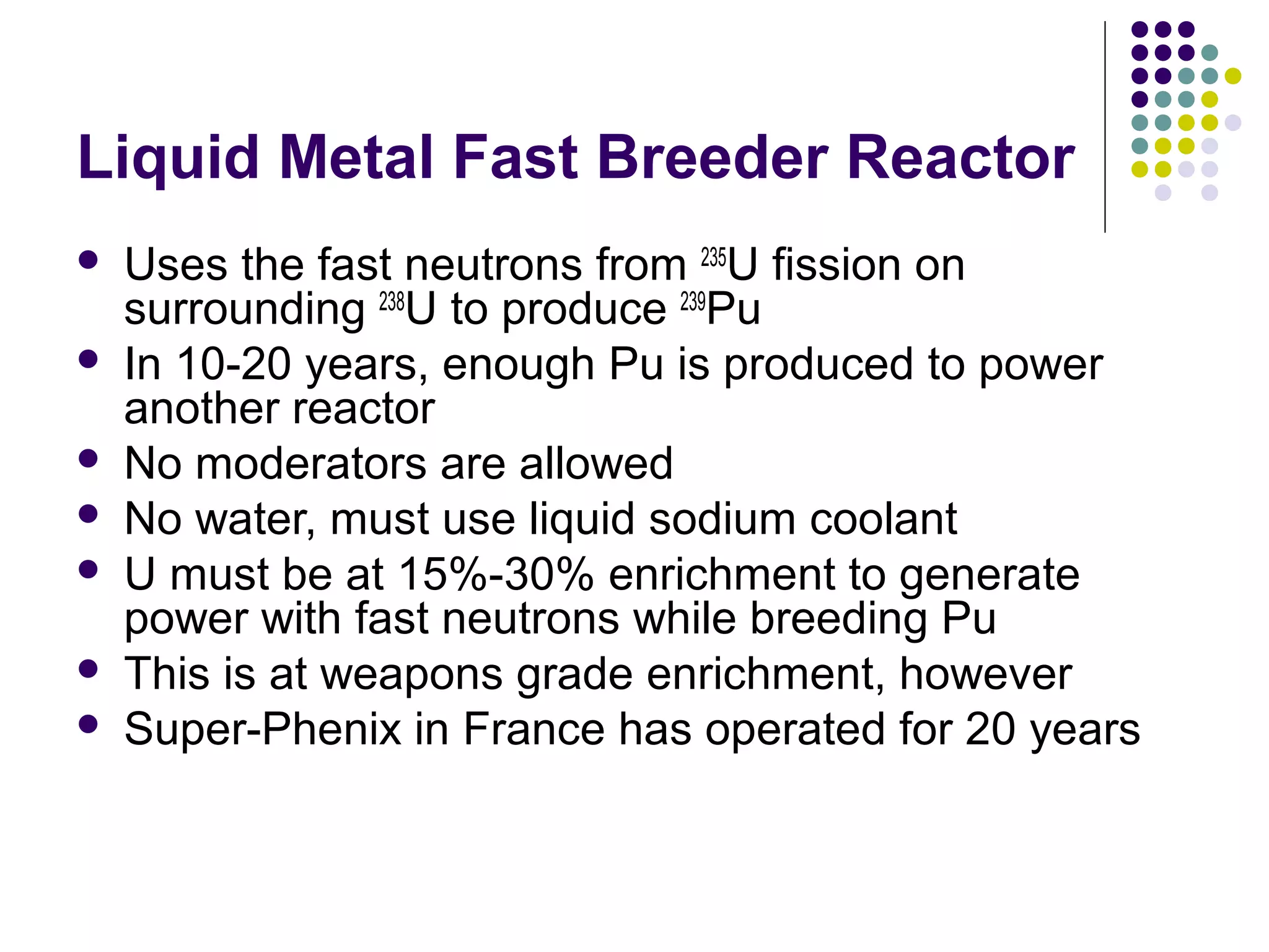Liquid Metal Fast Breeder Reactor








Uses the fast neutrons from 235U fission on
surrounding 238U to produce 239Pu
In 10-20 years, enough Pu is produced to power
another reactor
No moderators are allowed
No water, must use liquid sodium coolant
U must be at 15%-30% enrichment to generate
power with fast neutrons while breeding Pu
This is at weapons grade enrichment, however
Super-Phenix in France has operated for 20 years

 