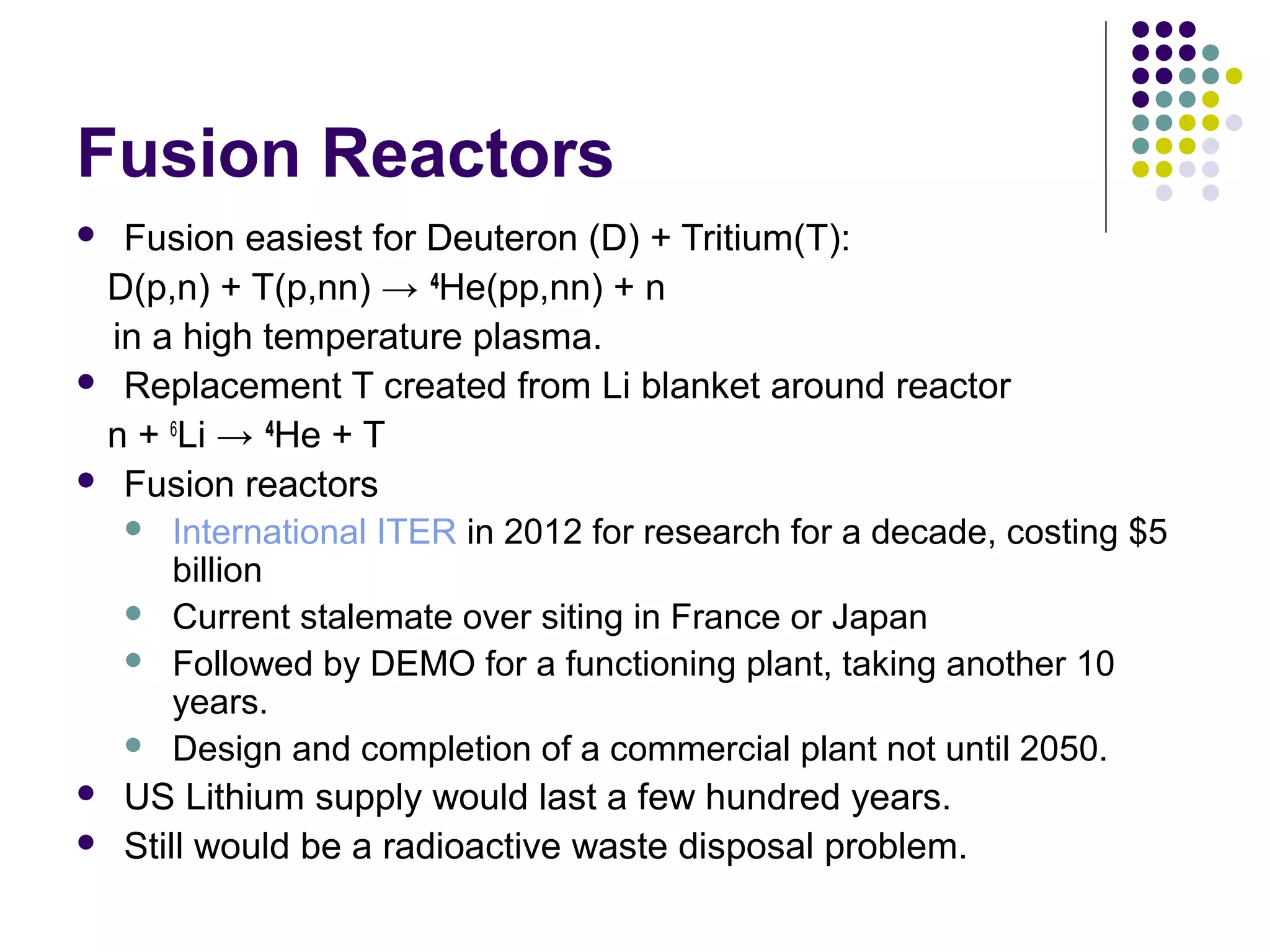 Fusion Reactors
Fusion easiest for Deuteron (D) + Tritium(T):
D(p,n) + T(p,nn) → 4He(pp,nn) + n
in a high temperature plasma.
 Replacement T created from Li blanket around reactor
n + 6Li → 4He + T
 Fusion reactors
 International ITER in 2012 for research for a decade, costing $5
billion
 Current stalemate over siting in France or Japan
 Followed by DEMO for a functioning plant, taking another 10
years.
 Design and completion of a commercial plant not until 2050.
 US Lithium supply would last a few hundred years.
 Still would be a radioactive waste disposal problem.


 