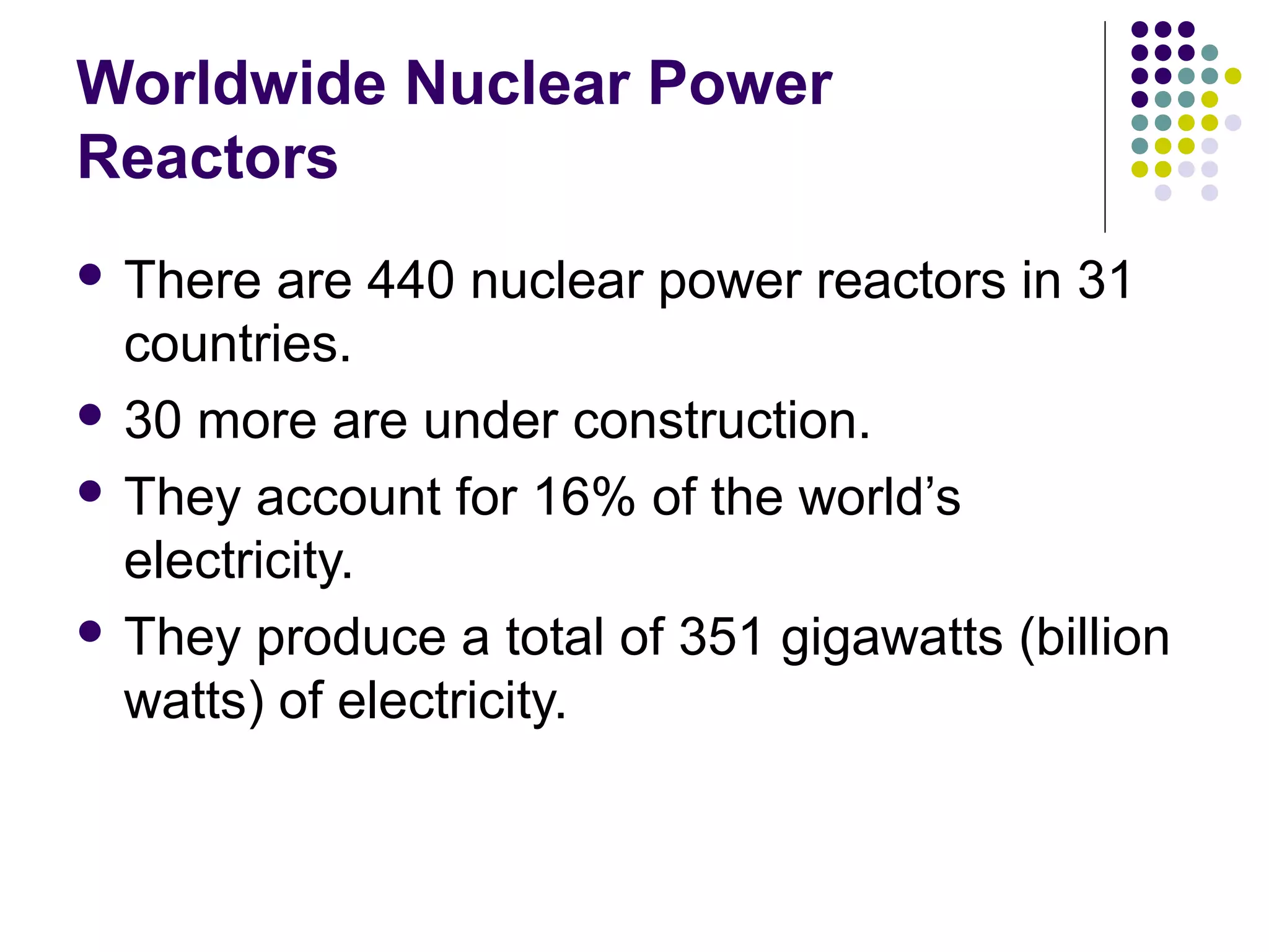 Worldwide Nuclear Power
Reactors
 There

are 440 nuclear power reactors in 31
countries.
 30 more are under construction.
 They account for 16% of the world’s
electricity.
 They produce a total of 351 gigawatts (billion
watts) of electricity.

 