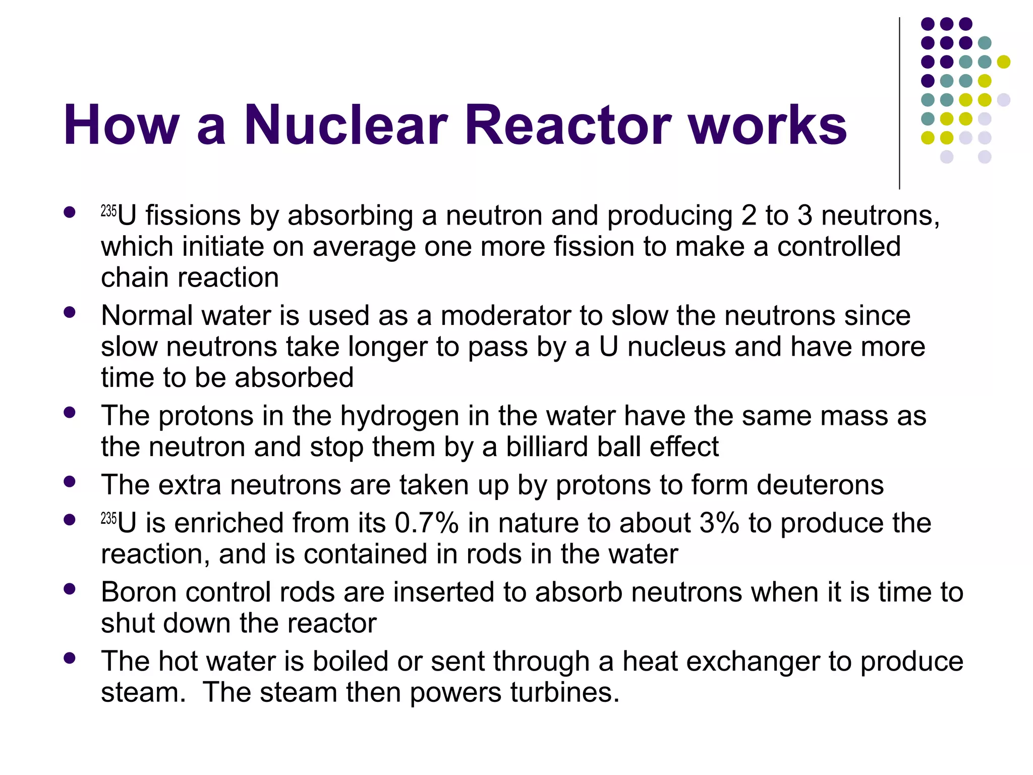 How a Nuclear Reactor works
 235U









fissions by absorbing a neutron and producing 2 to 3 neutrons,
which initiate on average one more fission to make a controlled
chain reaction
Normal water is used as a moderator to slow the neutrons since
slow neutrons take longer to pass by a U nucleus and have more
time to be absorbed
The protons in the hydrogen in the water have the same mass as
the neutron and stop them by a billiard ball effect
The extra neutrons are taken up by protons to form deuterons
235
U is enriched from its 0.7% in nature to about 3% to produce the
reaction, and is contained in rods in the water
Boron control rods are inserted to absorb neutrons when it is time to
shut down the reactor
The hot water is boiled or sent through a heat exchanger to produce
steam. The steam then powers turbines.

 