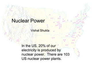 Nuclear Power
Vishal Shukla

In the US, 20% of our
electricity is produced by
nuclear power. There are 103
US nuclear power plants.

 