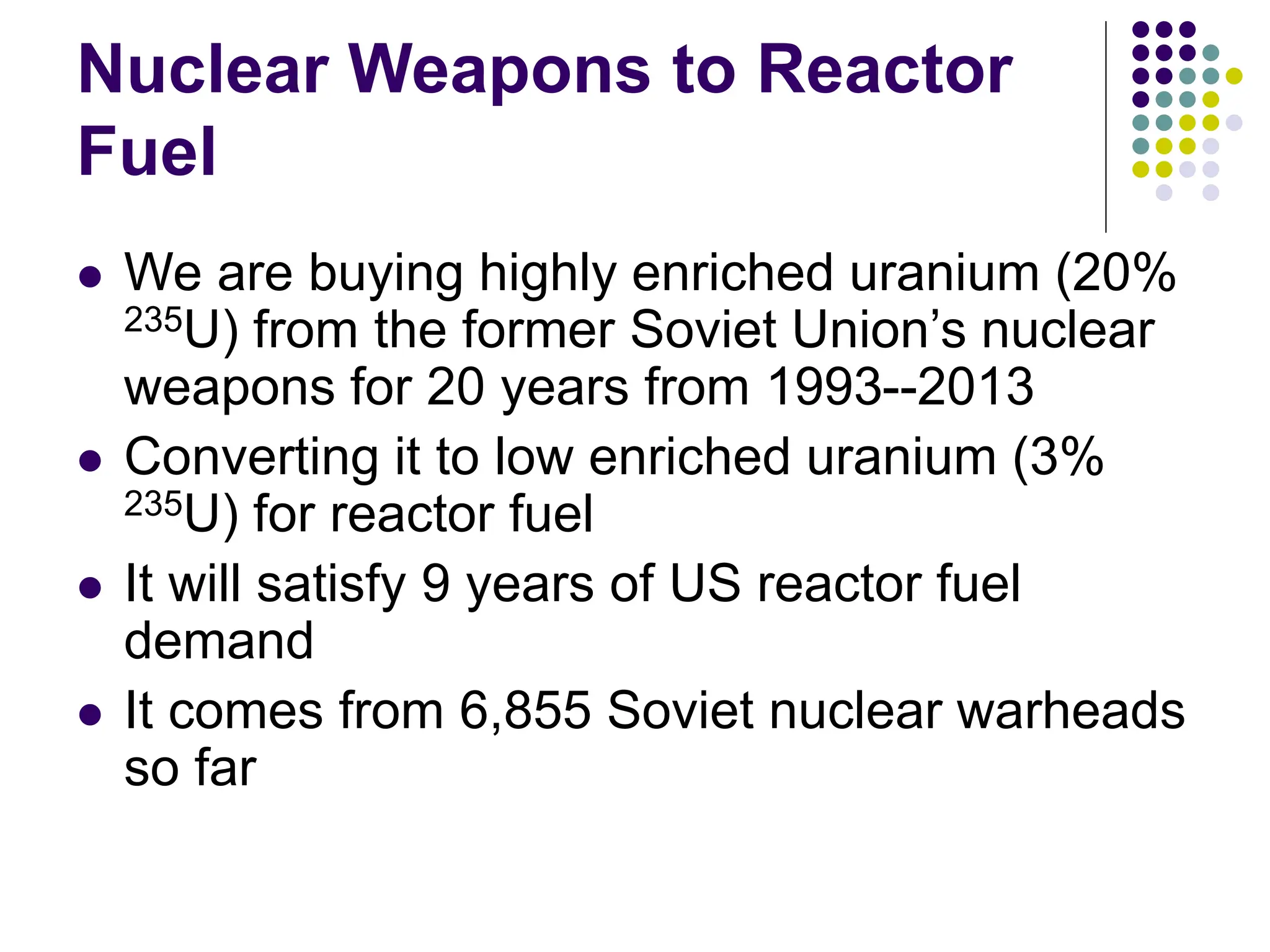 Nuclear Weapons to Reactor
Fuel
 We are buying highly enriched uranium (20%
235U) from the former Soviet Union’s nuclear
weapons for 20 years from 1993--2013
 Converting it to low enriched uranium (3%
235U) for reactor fuel
 It will satisfy 9 years of US reactor fuel
demand
 It comes from 6,855 Soviet nuclear warheads
so far
 