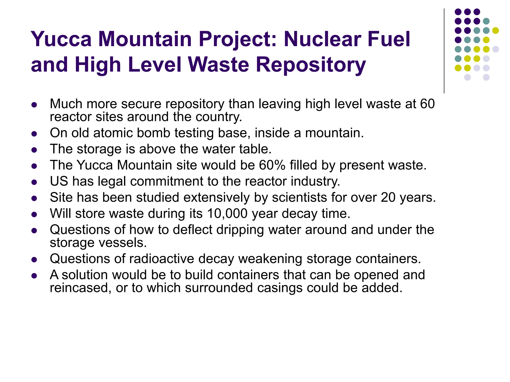 Yucca Mountain Project: Nuclear Fuel
and High Level Waste Repository
 Much more secure repository than leaving high level waste at 60
reactor sites around the country.
 On old atomic bomb testing base, inside a mountain.
 The storage is above the water table.
 The Yucca Mountain site would be 60% filled by present waste.
 US has legal commitment to the reactor industry.
 Site has been studied extensively by scientists for over 20 years.
 Will store waste during its 10,000 year decay time.
 Questions of how to deflect dripping water around and under the
storage vessels.
 Questions of radioactive decay weakening storage containers.
 A solution would be to build containers that can be opened and
reincased, or to which surrounded casings could be added.
 