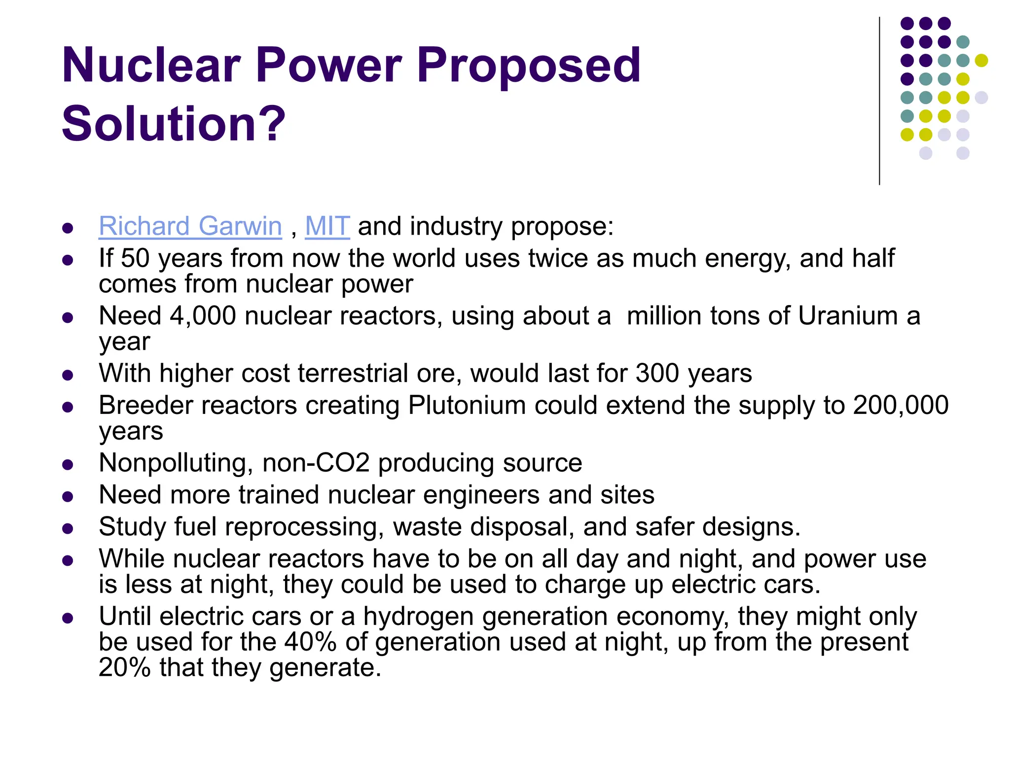 Nuclear Power Proposed
Solution?
 Richard Garwin , MIT and industry propose:
 If 50 years from now the world uses twice as much energy, and half
comes from nuclear power
 Need 4,000 nuclear reactors, using about a million tons of Uranium a
year
 With higher cost terrestrial ore, would last for 300 years
 Breeder reactors creating Plutonium could extend the supply to 200,000
years
 Nonpolluting, non-CO2 producing source
 Need more trained nuclear engineers and sites
 Study fuel reprocessing, waste disposal, and safer designs.
 While nuclear reactors have to be on all day and night, and power use
is less at night, they could be used to charge up electric cars.
 Until electric cars or a hydrogen generation economy, they might only
be used for the 40% of generation used at night, up from the present
20% that they generate.
 