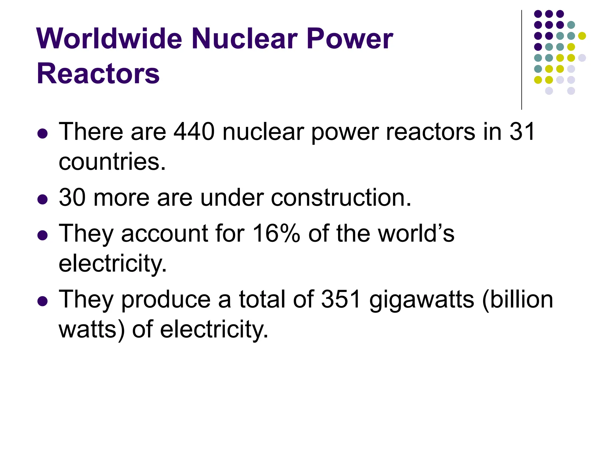 Worldwide Nuclear Power
Reactors
 There are 440 nuclear power reactors in 31
countries.
 30 more are under construction.
 They account for 16% of the world’s
electricity.
 They produce a total of 351 gigawatts (billion
watts) of electricity.
 