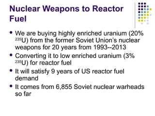 Nuclear Weapons to Reactor
Fuel
 We are buying highly enriched uranium (20%
235
U) from the former Soviet Union’s nuclear
weapons for 20 years from 1993--2013
 Converting it to low enriched uranium (3%
235
U) for reactor fuel
 It will satisfy 9 years of US reactor fuel
demand
 It comes from 6,855 Soviet nuclear warheads
so far
 