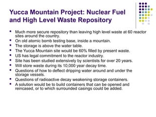 Yucca Mountain Project: Nuclear Fuel
and High Level Waste Repository
 Much more secure repository than leaving high level waste at 60 reactor
sites around the country.
 On old atomic bomb testing base, inside a mountain.
 The storage is above the water table.
 The Yucca Mountain site would be 60% filled by present waste.
 US has legal commitment to the reactor industry.
 Site has been studied extensively by scientists for over 20 years.
 Will store waste during its 10,000 year decay time.
 Questions of how to deflect dripping water around and under the
storage vessels.
 Questions of radioactive decay weakening storage containers.
 A solution would be to build containers that can be opened and
reincased, or to which surrounded casings could be added.
 