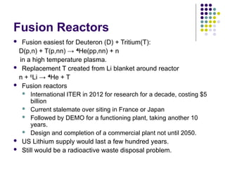Fusion Reactors
 Fusion easiest for Deuteron (D) + Tritium(T):
D(p,n) + T(p,nn) → 4
He(pp,nn) + n
in a high temperature plasma.
 Replacement T created from Li blanket around reactor
n + 6
Li → 4
He + T
 Fusion reactors
 International ITER in 2012 for research for a decade, costing $5
billion
 Current stalemate over siting in France or Japan
 Followed by DEMO for a functioning plant, taking another 10
years.
 Design and completion of a commercial plant not until 2050.
 US Lithium supply would last a few hundred years.
 Still would be a radioactive waste disposal problem.
 