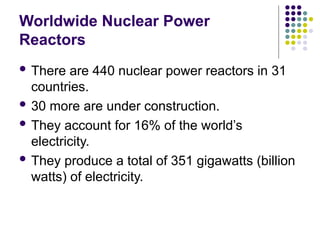 Worldwide Nuclear Power
Reactors
 There are 440 nuclear power reactors in 31
countries.
 30 more are under construction.
 They account for 16% of the world’s
electricity.
 They produce a total of 351 gigawatts (billion
watts) of electricity.
 