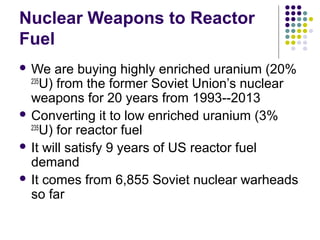 Nuclear Weapons to Reactor
Fuel
 We are buying highly enriched uranium (20%
235
U) from the former Soviet Union’s nuclear
weapons for 20 years from 1993--2013
 Converting it to low enriched uranium (3%
235
U) for reactor fuel
 It will satisfy 9 years of US reactor fuel
demand
 It comes from 6,855 Soviet nuclear warheads
so far
 
