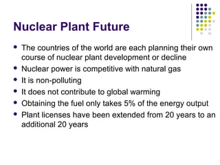 Nuclear Plant Future
 The countries of the world are each planning their own
course of nuclear plant development or decline
 Nuclear power is competitive with natural gas
 It is non-polluting
 It does not contribute to global warming
 Obtaining the fuel only takes 5% of the energy output
 Plant licenses have been extended from 20 years to an
additional 20 years
 