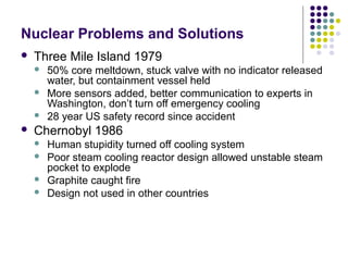Nuclear Problems and Solutions
 Three Mile Island 1979
 50% core meltdown, stuck valve with no indicator released
water, but containment vessel held
 More sensors added, better communication to experts in
Washington, don’t turn off emergency cooling
 28 year US safety record since accident
 Chernobyl 1986
 Human stupidity turned off cooling system
 Poor steam cooling reactor design allowed unstable steam
pocket to explode
 Graphite caught fire
 Design not used in other countries
 