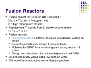 Fusion Reactors
 Fusion easiest for Deuteron (D) + Tritium(T):
D(p,n) + T(p,nn) → 4
He(pp,nn) + n
in a high temperature plasma.
 Replacement T created from Li blanket around reactor
n + 6
Li → 4
He + T
 Fusion reactors
 International ITER in 2012 for research for a decade, costing $5
billion
 Current stalemate over siting in France or Japan
 Followed by DEMO for a functioning plant, taking another 10
years.
 Design and completion of a commercial plant not until 2050.
 US Lithium supply would last a few hundred years.
 Still would be a radioactive waste disposal problem.
 