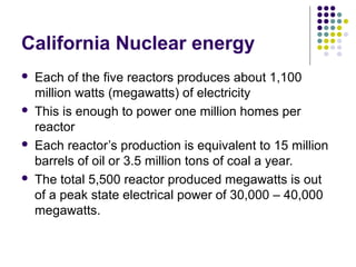 California Nuclear energy
 Each of the five reactors produces about 1,100
million watts (megawatts) of electricity
 This is enough to power one million homes per
reactor
 Each reactor’s production is equivalent to 15 million
barrels of oil or 3.5 million tons of coal a year.
 The total 5,500 reactor produced megawatts is out
of a peak state electrical power of 30,000 – 40,000
megawatts.
 