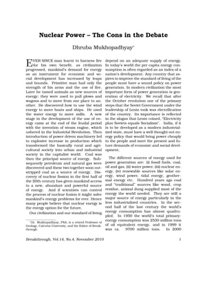 Nuclear Power – The Cons in the Debate
Dhruba Mukhopadhyay∗
EVER SINCE man learnt to harness ﬁre
for his own beneﬁt, as civilization
progressed, mankind’s demand for energy
as an instrument for economic and so-
cial development has increased by leaps
and bounds. Primitive man had only the
strength of his arms and the use of ﬁre.
Later he tamed animals as new sources of
energy; they were used to pull plows and
wagons and to move from one place to an-
other. He discovered how to use the wind
energy to move boats and ships. He used
the water energy to move mills. A new
stage in the development of the use of en-
ergy came at the end of the feudal period
with the invention of steam engine, which
ushered in the Industrial Revolution. Then
introduction of power driven machinery led
to explosive increase in production which
transformed the basically rural and agri-
cultural society into urban and industrial
society in the capitalist world. Coal was
then the principal source of energy. Sub-
sequently petroleum and natural gas were
discovered and these two together soon out-
stripped coal as a source of energy. Dis-
covery of nuclear ﬁssion in the ﬁrst half of
the 20th century has given mankind access
to a new, abundant and powerful source
of energy. And if scientists can control
the process of nuclear fusion it might solve
mankind’s energy problems for ever. Hence
many people believe that nuclear energy is
the energy option for the future.
Our civilization and our standard of living
∗Dr. Mukhopadhyay, FNA, is a retired Professor of
Geology, Calcutta University, and the Editor of Break-
through
depend on an adequate supply of energy.
In today’s world the per capita energy con-
sumption is often regarded as an index of a
nation’s development. Any country that as-
pires to improve the standard of living of the
people must have a sound policy on power
generation. In modern civilization the most
important form of power generation is gen-
eration of electricity. We recall that after
the October revolution one of the primary
steps that the Soviet Government under the
leadership of Lenin took was electriﬁcation
of the country. Its importance is reﬂected
in the slogan that Lenin coined, “Electricity
plus Soviets equals Socialism”. India, if it
is to be developed as a modern industrial-
ized state, must have a well thought out en-
ergy policy that would bring power cheaply
to the people and meet the present and fu-
ture demands of economic and social devel-
opment.
The different sources of energy used for
power generation are: (i) fossil fuels, coal,
oil and gas, (ii) water power, (iii) nuclear en-
ergy, (iv) renewable sources like solar en-
ergy, wind power, tidal energy, geother-
mal energy etc. Hundred years ago coal
and “traditional” sources like wood, crop
residue, animal dung supplied most of the
energy the world needed. They are still a
major source of energy particularly in the
less industrialized countries. In the sec-
ond half of the last century the world’s
energy consumption has almost quadru-
pled. In 1950 the world’s total primary-
energy consumption was 2530 million tons
of oil equivalent energy, and in 1999 it
was ca. 9700 million tons. In 2000
Breakthrough, Vol.14, No.4, November 2010 1
 