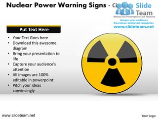 Nuclear Power Warning Signs - Circles


        Put Text Here
  • Your Text Goes here
  • Download this awesome
    diagram
  • Bring your presentation to
    life
  • Capture your audience’s
    attention
  • All images are 100%
    editable in powerpoint
  • Pitch your ideas
    convincingly




www.slideteam.net                         Your Logo
 