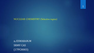 NUCLEAR CHEMISTRY (Selective topics)
By ESWARAN.M
SRMV CAS
(17PCH003)
1
 