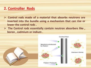 2. Controller Rods
 Control rods made of a material that absorbs neutrons are
inserted into the bundle using a mechanism that can rise or
lower the control rods .
 The Control rods essentially contain neutron absorbers like ,
boron , cadmium or indium .
 
