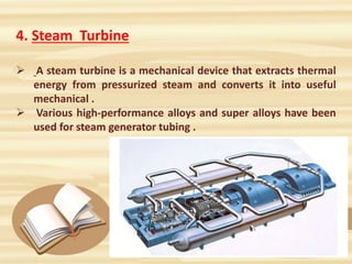 4. Steam Turbine
 A steam turbine is a mechanical device that extracts thermal
energy from pressurized steam and converts it into useful
mechanical .
 Various high-performance alloys and super alloys have been
used for steam generator tubing .
 