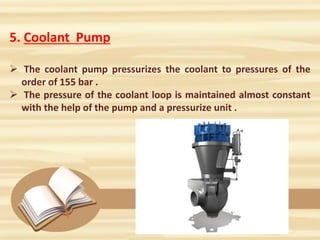 5. Coolant Pump
 The coolant pump pressurizes the coolant to pressures of the
order of 155 bar .
 The pressure of the coolant loop is maintained almost constant
with the help of the pump and a pressurize unit .
 