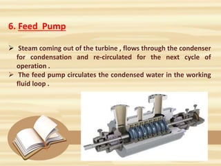 6. Feed Pump
 Steam coming out of the turbine , flows through the condenser
for condensation and re-circulated for the next cycle of
operation .
 The feed pump circulates the condensed water in the working
fluid loop .
 