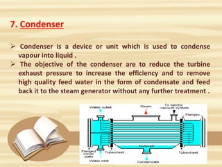 7. Condenser
 Condenser is a device or unit which is used to condense
vapour into liquid .
 The objective of the condenser are to reduce the turbine
exhaust pressure to increase the efficiency and to remove
high quality feed water in the form of condensate and feed
back it to the steam generator without any further treatment .
 