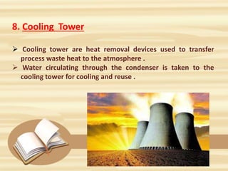 8. Cooling Tower
 Cooling tower are heat removal devices used to transfer
process waste heat to the atmosphere .
 Water circulating through the condenser is taken to the
cooling tower for cooling and reuse .
 