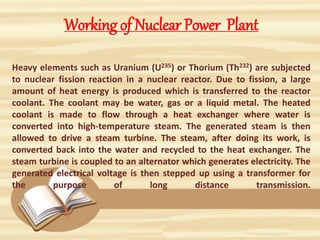 Working of Nuclear Power Plant
Heavy elements such as Uranium (U235) or Thorium (Th232) are subjected
to nuclear fission reaction in a nuclear reactor. Due to fission, a large
amount of heat energy is produced which is transferred to the reactor
coolant. The coolant may be water, gas or a liquid metal. The heated
coolant is made to flow through a heat exchanger where water is
converted into high-temperature steam. The generated steam is then
allowed to drive a steam turbine. The steam, after doing its work, is
converted back into the water and recycled to the heat exchanger. The
steam turbine is coupled to an alternator which generates electricity. The
generated electrical voltage is then stepped up using a transformer for
the purpose of long distance transmission.
 