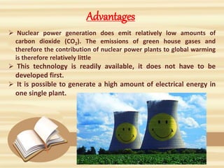 Advantages
 Nuclear power generation does emit relatively low amounts of
carbon dioxide (CO2). The emissions of green house gases and
therefore the contribution of nuclear power plants to global warming
is therefore relatively little
 This technology is readily available, it does not have to be
developed first.
 It is possible to generate a high amount of electrical energy in
one single plant.
 