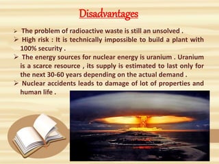 Disadvantages
 The problem of radioactive waste is still an unsolved .
 High risk : It is technically impossible to build a plant with
100% security .
 The energy sources for nuclear energy is uranium . Uranium
is a scarce resource , its supply is estimated to last only for
the next 30-60 years depending on the actual demand .
 Nuclear accidents leads to damage of lot of properties and
human life .
 