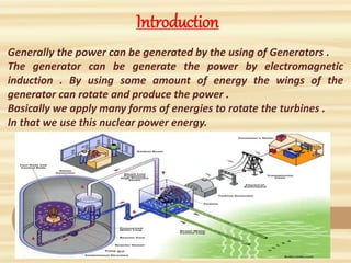 Introduction
Generally the power can be generated by the using of Generators .
The generator can be generate the power by electromagnetic
induction . By using some amount of energy the wings of the
generator can rotate and produce the power .
Basically we apply many forms of energies to rotate the turbines .
In that we use this nuclear power energy.
 