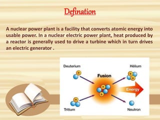 Defination
A nuclear power plant is a facility that converts atomic energy into
usable power. In a nuclear electric power plant, heat produced by
a reactor is generally used to drive a turbine which in turn drives
an electric generator .
 