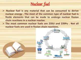 Nuclear fuel
 Nuclear fuel is any material that can be consumed to derive
nuclear energy . The most of the common type of nuclear fuel is
fissile elements that can be made to undergo nuclear fission
chain reactions in a nuclear reactor.
 The most common nuclear fuels are 235U and 239Pu . Not all
nuclear fuels are used in fission chain reactions.
 