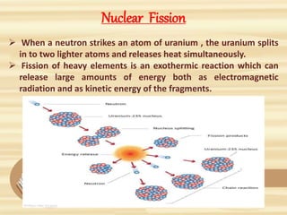 Nuclear Fission
 When a neutron strikes an atom of uranium , the uranium splits
in to two lighter atoms and releases heat simultaneously.
 Fission of heavy elements is an exothermic reaction which can
release large amounts of energy both as electromagnetic
radiation and as kinetic energy of the fragments.
 